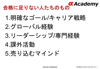 (C) 2015 アルファ・アンド・カンパニーStrictly Confidential
16
合格に足りない人たちのもの
1.明確なゴール/キャリア戦略
2.グローバル経験
3.リーダーシップ/専門経験
4.課外活動
5.売り込むマインド
 