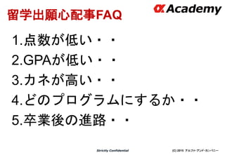 (C) 2015 アルファ・アンド・カンパニーStrictly Confidential
17
留学出願心配事FAQ
1.点数が低い・・
2.GPAが低い・・
3.カネが高い・・
4.どのプログラムにするか・・
5.卒業後の進路・・
 