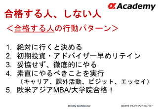 (C) 2015 アルファ・アンド・カンパニーStrictly Confidential
合格する人、しない人
＜合格する人の行動パターン＞
1. 絶対に行くと決める
2. 初期投資・アドバイザー早めリテイン
3. 妥協せず、徹底的にやる
4. 素直にやるべきことを実行
（キャリア、課外活動、ビジット、エッセイ）
5. 欧米アジアMBA/大学院合格！
 