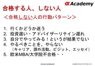 (C) 2015 アルファ・アンド・カンパニーStrictly Confidential
合格する人、しない人
＜合格しない人の行動パターン＞
1. 行くかどうか迷う
2. 投資遅い・アドバイザーリテイン遅れ
3. 自分でやってみる！というが結果でない
4. やるべきことを、やらない
（キャリア、課外活動、ビジット、エッセイ）
5. 欧米MBA/大学院不合格・・
 