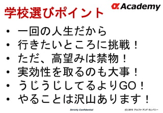 (C) 2015 アルファ・アンド・カンパニーStrictly Confidential
学校選びポイント
• 一回の人生だから
• 行きたいところに挑戦！
• ただ、高望みは禁物！
• 実効性を取るのも大事！
• うじうじしてるよりGO！
• やることは沢山あります！
 