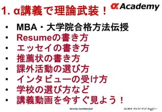 (C) 2015 アルファ・アンド・カンパニーStrictly Confidential
39
1. α講義で理論武装！
• MBA・大学院合格方法伝授
• Resumeの書き方
• エッセイの書き方
• 推薦状の書き方
• 課外活動の選び方
• インタビューの受け方
• 学校の選び方など
• 講義動画を今すぐ見よう！
 