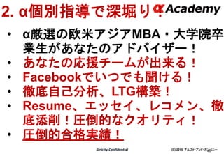 (C) 2015 アルファ・アンド・カンパニーStrictly Confidential
40
2. α個別指導で深堀り！
• α厳選の欧米アジアMBA・大学院卒
業生があなたのアドバイザー！
• あなたの応援チームが出来る！
• Facebookでいつでも聞ける！
• 徹底自己分析、LTG構築！
• Resume、エッセイ、レコメン、徹
底添削！圧倒的なクオリティ！
• 圧倒的合格実績！
 