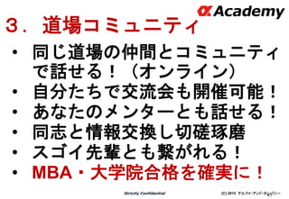 (C) 2015 アルファ・アンド・カンパニーStrictly Confidential
41
３．道場コミュニティ
• 同じ道場の仲間とコミュニティ
で話せる！（オンライン）
• 自分たちで交流会も開催可能！
• あなたのメンターとも話せる！
• 同志と情報交換し切磋琢磨
• スゴイ先輩とも繋がれる！
• MBA・大学院合格を確実に！
 
