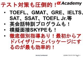 (C) 2015 アルファ・アンド・カンパニーStrictly Confidential
42
テスト対策も圧倒的！
• TOEFL、GMAT、GRE、IELTS、
SAT、SSAT、TOEFL Jr.等
• 英会話特訓プログラムも！
• 模擬面接SKYPEも！
• 徹底個別指導あり！最初からア
ドバイザリーとパッケージにす
るのが最も効率的！
 
