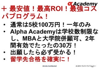 (C) 2015 アルファ・アンド・カンパニーStrictly Confidential
43
＋ 最安値！最高ROI！最強コス
パプログラム！
• 通常は5校100万円！一年のみ
• Alpha Academyは学校数制限な
し、MBAと大学院併願可、2年
間有効でたったの30万！
• 出願したら必ず受かる！
• 留学先合格を確実に！
 