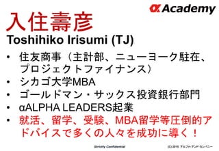 (C) 2015 アルファ・アンド・カンパニーStrictly Confidential
入住壽彦
• 住友商事（主計部、ニューヨーク駐在、
プロジェクトファイナンス）
• シカゴ大学MBA
• ゴールドマン・サックス投資銀行部門
• αALPHA LEADERS起業
• 就活、留学、受験、MBA留学等圧倒的ア
ドバイスで多くの人々を成功に導く！
Toshihiko Irisumi (TJ)
 