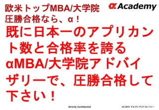 (C) 2015 アルファ・アンド・カンパニーStrictly Confidential
既に日本一のアプリカン
ト数と合格率を誇る
αMBA/大学院アドバイ
ザリーで、圧勝合格して
下さい！
7
欧米トップMBA/大学院
圧勝合格なら、α！
 