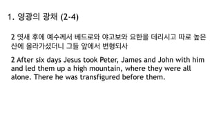 1. 영광의 광채 (2-4)
2 엿새 후에 예수께서 베드로와 야고보와 요한을 데리시고 따로 높은
산에 올라가셨더니 그들 앞에서 변형되사
2 After six days Jesus took Peter, James and John with him
and led them up a high mountain, where they were all
alone. There he was transfigured before them.
 