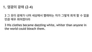 1. 영광의 광채 (2-4)
3 그 옷이 광채가 나며 세상에서 빨래하는 자가 그렇게 희게 할 수 없을
만큼 매우 희어졌더라
3 His clothes became dazzling white, whiter than anyone in
the world could bleach them.
 