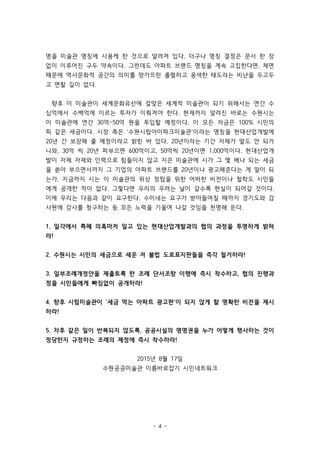 - 4 -
명을 미술관 명칭에 사용케 한 것으로 알려져 있다. 더구나 명칭 결정은 문서 한 장
없이 이루어진 구두 약속이다. 그런데도 아파트 브랜드 명칭을 계속 고집한다면, 체면
때문에 역사문화적 공간의 의미를 망가뜨린 졸렬하고 옹색한 태도라는 비난을 두고두
고 면할 길이 없다.
향후 이 미술관이 세계문화유산에 걸맞은 세계적 미술관이 되기 위해서는 연간 수
십억에서 수백억에 이르는 투자가 이뤄져야 한다. 현재까지 알려진 바로는 수원시는
이 미술관에 연간 30억~50억 원을 투입할 예정이다. 이 모든 자금은 100% 시민의
피 같은 세금이다. 시장 측은 ‘수원시립아이파크미술관’이라는 명칭을 현대산업개발에
20년 간 보장해 줄 예정이라고 밝힌 바 있다. 20년이라는 기간 자체가 말도 안 되거
니와, 30억 씩 20년 퍼부으면 600억이고, 50억씩 20년이면 1,000억이다. 현대산업개
발이 자체 자재와 인력으로 힘들이지 않고 지은 미술관에 시가 그 몇 배나 되는 세금
을 쏟아 부으면서까지 그 기업의 아파트 브랜드를 20년이나 광고해준다는 게 말이 되
는가. 지금까지 시는 이 미술관의 위상 정립을 위한 어떠한 비전이나 철학도 시민들
에게 공개한 적이 없다. 그렇다면 우리의 우려는 날이 갈수록 현실이 되어갈 것이다.
이에 우리는 다음과 같이 요구한다. 수미네는 요구가 받아들여질 때까지 경기도와 감
사원에 감사를 청구하는 등 모든 노력을 기울여 나갈 것임을 천명해 둔다.
1. 일각에서 특혜 의혹마저 일고 있는 현대산업개발과의 협의 과정을 투명하게 밝혀
라!
2. 수원시는 시민의 세금으로 세운 저 불법 도로표지판들을 즉각 철거하라!
3. 일부조례개정안을 제출토록 한 조례 단서조항 이행에 즉시 착수하고, 협의 진행과
정을 시민들에게 빠짐없이 공개하라!
4. 향후 시립미술관이 ‘세금 먹는 아파트 광고판’이 되지 않게 할 명확한 비전을 제시
하라!
5. 차후 같은 일이 반복되지 않도록, 공공시설의 명명권을 누가 어떻게 행사하는 것이
정당한지 규정하는 조례의 제정에 즉시 착수하라!
2015년 8월 17일
수원공공미술관 이름바로잡기 시민네트워크
 