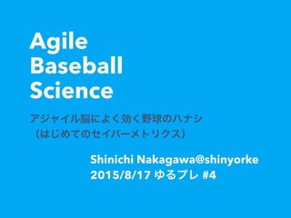 Agile
Baseball
Science
アジャイル脳によく効く野球のハナシ
（はじめてのセイバーメトリクス）
Shinichi Nakagawa@shinyorke
2015/8/17 ゆるプレ #4
 