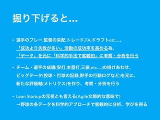掘り下げると…
• 選手のプレー,監督の采配,トレード,FA,ドラフトetc…、 
「成功より失敗が多い」活動の成功率を高める為、 
「データ」を元に「科学的手法で客観的」に考察・分析を行う
• チーム・選手の成績(安打,本塁打,三振,etc…)の掛けあわせ、 
ビッグデータ(投球・打球の記録,野手の行動ログなど)を元に、 
新たな評価軸(メトリクス)を作り、考察・分析を行う
• Lean Startupの元祖とも言える(Agile文脈的な意味で) 
→野球の各データを科学的アプローチで客観的に分析、学びを得る
 