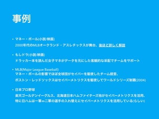 事例
• マネー・ボール(小説/映画) 
2000年代のMLBオークランド・アスレチックスが舞台、後ほど詳しく解説
• もしドラ(小説/映画) 
ドラッカー本を読んだ女子マネがデータを元にした客観的な采配でチームをサポート
• MLB(Major League Baseball) 
マネー・ボールの影響でほぼ全球団がセイバーを駆使したチーム経営、 
ボストン・レッドソックスはセイバーメトリクスを駆使してワールドシリーズ制覇(2004)
• 日本プロ野球 
楽天ゴールデンイーグルス、北海道日本ハムファイターズ他がセイバーメトリクスを活用、
特に日ハムは一軍 二軍の選手の入れ替えにセイバーメトリクスを活用している(らしい)
 