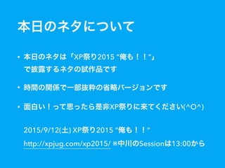 本日のネタについて
• 本日のネタは「XP祭り2015 “俺も！！”」 
で披露するネタの試作品です
• 時間の関係で一部抜粋の省略バージョンです
• 面白い！って思ったら是非XP祭りに来てください(^O^) 
 
2015/9/12(土) XP祭り2015 “俺も！！” 
http://xpjug.com/xp2015/ ※中川のSessionは13:00から
 
