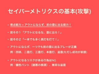 セイバーメトリクスの基本(攻撃)
• 得点能力 = アウトにならず、前の塁に出る能力！
• 掟その１「アウトになるな、塁に出ろ！」
• 掟その２「一本でも多く長打を打て！」
• アウトにならず、一つでも前の塁に出るプレーが正義 
例：四球、二塁打、三塁打、本塁打、盗塁(ただし成功が前提)
• アウトになるリスクがある行為はNG 
例：犠牲バント（諸悪の根源）、無茶な盗塁
 