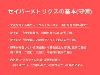 セイバーメトリクスの基本(守備)
• 失点を抑える能力 = アウトを多く取る、長打を許さない能力！
• 掟その１「投手は長打、四球を許さないのが正義」
• 掟その２「野手は広い範囲でアウトを取るのが正義」
• 野手が介在しない投球結果or内野を越えた打球は投手の責任 
例：四球、二塁打、三塁打、本塁打は投手の責任
• 内外野で”とれそうな打球”は野手の責任 
→例えば”エラー”が悪いかどうかはやらかした場所による
 