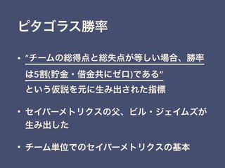 ピタゴラス勝率
• “チームの総得点と総失点が等しい場合、勝率
は5割(貯金・借金共にゼロ)である” 
という仮説を元に生み出された指標
• セイバーメトリクスの父、ビル・ジェイムズが
生み出した
• チーム単位でのセイバーメトリクスの基本
 