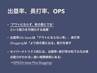 出塁率、長打率、OPS
• “アウトにならず、前の塁にでる” 
という能力を可視化する指標
• 出塁率(On-base)は「アウトにならない率」、長打率
(Slugging)は「より前の塁に出る」能力を表す
• セイバーメトリクス的には、出塁率+長打率の和で大凡の得
点能力がわかる(≒強い相関関係にある) 
→OPS(On-base Plus Slugging)
 