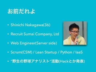 お前だれよ
• Shinichi Nakagawa(36)
• Recruit Sumai Company, Ltd
• Web Engineer(Server side)
• Scrum(CSM) / Lean Startup / Python / IaaS
• “野生の野球アナリスト”活動(Hackとか発表)
 