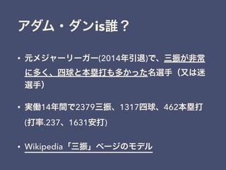 アダム・ダンis誰？
• 元メジャーリーガー(2014年引退)で、三振が非常
に多く、四球と本塁打も多かった名選手（又は迷
選手）
• 実働14年間で2379三振、1317四球、462本塁打
(打率.237、1631安打)
• Wikipedia「三振」ページのモデル
 