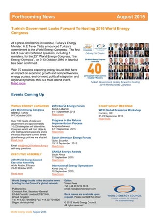 WEC Inside
World Energy Inside August 2015
Turkish Government Looks Forward To Hosting 2016 World Energy
Congress
At a press conference in Istanbul, Turkey’s Energy
Minister, H.E Taner Yildiz announced Turkey’s
commitment to the World Energy Congress. The first
list of over 40 confirmed speakers, including 7
ministers, for the 23rd
World Energy Congress, “the
Energy Olympics”, on 9-13 October 2016 in Istanbul
has been confirmed.
With 70 sessions exploring energy issues that have
an impact on economic growth and competitiveness,
energy access, environment, political integration and
regional dynamics, this is a must attend event.
Read more
Events Coming Up
WORLD ENERGY CONGRESS
23rd World Energy Congress
Istanbul, Turkey
9–13 October 2016
Over 100 heads of state and
government and approximately
10,000 delegates will attend the
Congress which will host close to
250 distinguished speakers and is
the most important summit where
global energy policies are shaped.
Read more
Email info@wec2016istanbul.org.tr
with any questions.
EXECUTIVE ASSEMBLY
2015 World Energy Council
Executive Assembly
Addis Ababa, Ethiopia
26-30 October 2015
Read more
2015 Beirut Energy Forum
Beirut, Lebanon
9-11 September 2015
Read more
Progress in the Reform
Implementation Process
Acapulco Mexico
9-11 September 2015
Read more
South American Energy Forum
Quito, Ecuador
10-11 September 2015
Read more
SANEA Energy Awards
South Africa
17 September 2015
Read more
International Energy Symposium
Korea (rep. of)
18 September 2015
Read more
STUDY GROUP MEETINGS
WEC Global Scenarios Workshop
London, UK
21-23 September 2015
Read more
World Energy Inside is the exclusive news
briefing for the Council’s global network.
Published by:
Christoph Frei, Secretary General
62–64 Cornhill, London EC3V 3NH,
United Kingdom
Tel: +44 2077345996 | Fax: +44 2077345926
Skype: christoph-frei
Editor:
Vivien Rees
Tel: +44 20 3214 0616
email:rees@worldenergy.com
Back issues are available upon
request. Please contact the editor.
© 2015 World Energy Council.
All rights reserved
For sustainable energy.
Forthcoming News August 2015
Turkish Government looking forward to hosting
2016 World Energy Congress
 