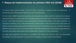 7. Etapas de Implementação do primeiro PMO em LISARB
Os passos iniciais incluem vender a ideia do PMO e apresentar a proposta inicial de implantação. A
implantação de um PMO deve ter objetivos de curto e de longo prazo,
No curto prazo, LISARB necessita de processos para conduzir seus projetos, para isso precisa de uma equipe
preparada para tal, a começar pelos GPs. A implementação do primeiro PMO começará com uma avaliação
dos GPs, onde serão levantadas as suas necessidades e principais dificuldades. A partir dessa avaliação, um
treinamento específico para os GPs será elaborado e implementado. Após esse treinamento, cada equipe de
todas as áreas da empresa será treinada juntamente com seu GP específico, para que tudo fique totalmente
alinhado e para que se crie um vínculo entre todos. Após todos os treinamentos, as ferramentas para melhorar a
condução dos projetos serão implantadas e apresentadas a todos em um novo treinamento.
No longo prazo, objetivam não apenas a consistência não apenas do ponto de vista da metodologia
padronizada , mas principalmente do alinhamento estratégico e o gerenciamento dos portfólios.
 