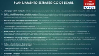 PLANEJAMENTO ESTRATÉGICO DE LISARB
1. Aliança por LISARB mais justo: 100% dos Lisarbeanos querem um jeito melhor de fazer as coisas, de cuidar do país, de uma justiça pública mais ágil.
2. Política cidadã baseada em princípios e valores: É preciso uma nova prática no modo de fazer política do país, ouvir as opiniões das pessoas
em todos os níveis sociais. É preciso uma nova prática no modo de fazer política do país, ouvir as opiniões das pessoas em todas as partes geográficas
que queiram participar para colocar em prática seus princípios e valores.
3. Educação para a sociedade do conhecimento: Para estabelecer uma ponte entre o LISARB do presente e o LISARB do futuro, é imprescindível
uma educação de qualidade, formadora de cidadãos comprometidos com uma vida social solidária e preparados para os desafios de uma sociedade
cada vez mais demandante de informação e conhecimento.
4. Economia para uma sociedade sustentável : O desenvolvimento na economia sustentável tem que ser compatível com a absorção de novas
tecnologias de baixo carbono e o aumento contínuo da qualidade de vida para todos lisarbeanos.
5. Proteção social : Olhar a proteção social, saúde e previdência como um conjunto de políticas públicas integradas e complementares. A
reconstrução das redes de proteção social é um passo necessário para orientar um conjunto de valores que afirmam a nova cultura social da
sustentabilidade. O combate as drogas e outras práticas que degradem os lisarbeanos também entram nesse item.
6. Qualidade de vida e segurança para todos os Lisarbeanos: Cidades sustentáveis e democráticas fazem parte dos grandes desafios do século
21, onde a garantia de mobilidade e direito à cidade para todos os seus habitantes, a valorização da diversidade sociocultural e a busca de padrões
sustentáveis para uso dos recursos naturais devem ser valores centrais.
7. Cultura e fortalecimento da diversidade :Promover a diversidade na centralidade das políticas públicas é investir no aprofundamento da
democracia e na sustentabilidade de LISARB.
8. Política externa para o século 21 :A política externa Lisarbeana deverá ser pautada por princípios fundamentais, como a manutenção e a
promoção da paz, que devem ser defendidos e respeitados nas relações internacionais.
9. Combate a corrupção :Tomar atitudes práticas em todos os setores sociais e orgânicos do país para o extermínio de qualquer prática ou ato ilícito
envolvendo a corrupção.
 
