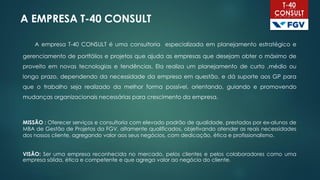 A EMPRESA T-40 CONSULT
A empresa T-40 CONSULT é uma consultoria especializada em planejamento estratégico e
gerenciamento de portfólios e projetos que ajuda as empresas que desejam obter o máximo de
proveito em novas tecnologias e tendências. Ela realiza um planejamento de curto ,médio ou
longo prazo, dependendo da necessidade da empresa em questão, e dá suporte aos GP para
que o trabalho seja realizado da melhor forma possível, orientando, guiando e promovendo
mudanças organizacionais necessárias para crescimento da empresa.
MISSÃO : Oferecer serviços e consultoria com elevado padrão de qualidade, prestados por ex-alunos de
MBA de Gestão de Projetos da FGV, altamente qualificados, objetivando atender as reais necessidades
dos nossos cliente, agregando valor aos seus negócios, com dedicação, ética e profissionalismo.
VISÃO: Ser uma empresa reconhecida no mercado, pelos clientes e pelos colaboradores como uma
empresa sólida, ética e competente e que agrega valor ao negócio do cliente.
 