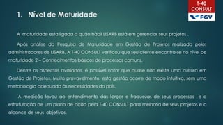 1. Nível de Maturidade
A maturidade esta ligada a quão hábil LISARB está em gerenciar seus projetos .
Após análise da Pesquisa de Maturidade em Gestão de Projetos realizada pelos
administradores de LISARB, A T-40 CONSULT verificou que seu cliente encontra-se no nível de
maturidade 2 – Conhecimentos básicos de processos comuns.
Dentre os aspectos avaliados, é possível notar que quase não existe uma cultura em
Gestão de Projetos. Muito provavelmente, esta gestão ocorre de modo intuitivo, sem uma
metodologia adequada às necessidades do país.
A medição levou ao entendimento das forças e fraquezas de seus processos e a
estruturação de um plano de ação pela T-40 CONSULT para melhoria de seus projetos e o
alcance de seus objetivos.
 