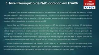 3. Nível hierárquico de PMO adotado em LISARB.
De acordo com a análise realizada em relação ao questionário de maturidade de LISARB, foi adotado o nível
hierárquico PMO H3. Devido identificarmos que as respostas 1 (quase nunca) representam 35% do total; as respostas 2 (às
vezes) representam 58% do total; as respostas 3 (50% das ocasiões) representam 8% do total e as respostas 4 (a maioria das
ocasiões) e 5 (em quase todas as ocasiões) representam 0%.
Isso significa que 100% das respostas estão concentradas em 50% dos projetos, ou seja, menos de 10% dos projetos
possuem metodologia de gerenciamento de projetos, tem GPs experientes, possuem suporte de um grupo experiente nas
práticas de gerenciamento de projetos, possuem procedimentos de garantia da qualidade, utilizam reservas gerenciais e de
contingência nas estimativas de tempo e custo; e a faixa aplicável entre 10% e 50% dos projetos, tem patrocinador ciente
de suas responsabilidades, tem monitoramento e controle por um sistema integrado, possuem WBS, os projetos possuem um
controle de mudanças formal, entre outros. E mais de 50% dos projetos de LISARB não possuem nada disso.
Por isso a decisão de implementar o PMO nível H3, que é o nível do CEO, estratégico, pois há a necessidade de haver
um alinhamento com as estratégias e negócios do país, neste nível trabalha-se com a cultura organizacional, e desta forma
é possível reproduzir este novo alinhamento estratégico e cultural quando vem de cima para baixo.
 