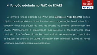 4. Função adotada no PMO de LISARB
A primeira função adotado no PMO, seria Métodos e Procedimentos com o
objetivo de criar padrões e procedimentos para a organização, hoje inexistente e,
portanto, umas das causas da falta de sucesso no projetos desenvolvidos em
LISARB. Posteriormente à implantação dos Métodos e Procedimentos, seria
adotado a função Gerência de Recursos incluindo treinamentos para que todas
as equipes de projetos de LISARB, estivessem bem alinhadas quanto às novas
técnicas e procedimentos a serem utilizados.
 