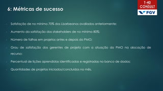 6: Métricas de sucesso
- Satisfação de no mínimo 70% dos Lisarbeanos avaliados anteriormente;
- Aumento da satisfação dos stakeholders de no mínimo 80%;
- Número de falhas em projetos antes e depois do PMO;
- Grau de satisfação dos gerentes de projeto com a atuação do PMO na alocação de
recurso;
- Percentual de lições aprendidas identificadas e registradas no banco de dados;
- Quantidades de projetos iniciados/concluídos no mês.
 