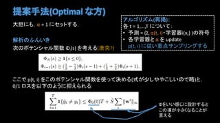 提案手法(Optimal な方)
大胆にも，α = 1 にセットする．
解析のふんいき
次のポテンシャル関数 Φi(s) を考える(唐突?)
ここで p(t, i) をこのポテンシャル関数を使って決める(式が少しややこしいので略)と，
0/1 ロスを以下のように抑えられる
アルゴリズム(再掲)：
各 t = 1,…,T について：
• 予測 = (Σi α(t, i)・学習器i(xt) )の符号
• 各学習器と α を update
p(t, i) に従い重点サンプリングする
Φをいい感じに設計すると
この項が小さくなることが
言える
 