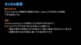 まとめ&感想
論文のまとめ
Online boosting で理論的に最適な手法と，adaptive な手法の2つを提案
下界も証明してる
感想
 Online boosting という分野はこれでほぼやり尽くされた？
 どこからアイデアが出てきたのか素人には謎だった
魔法の重みが突然出てきて何故かいい感じに解析できるみたいに見える
実際は様々な先行研究に基いて手法を考えてそう
 