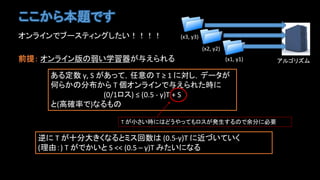 ここから本題です
オンラインでブースティングしたい！！！！
前提： オンライン版の弱い学習器が与えられる
ある定数 γ, S があって，任意の T ≥ 1 に対し，データが
何らかの分布から T 個オンラインで与えられた時に
(0/1ロス) ≤ (0.5 - γ)T + S
と(高確率で)なるもの
T が小さい時にはどうやってもロスが発生するので余分に必要
逆に T が十分大きくなるとミス回数は (0.5-γ)T に近づいていく
(理由：) T がでかいと S << (0.5 – γ)T みたいになる
アルゴリズム(x1, y1)
(x2, y2)
(x3, y3)
 