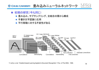 畳み込みニューラルネットワーク	
  初期の研究（今も同じ）
  畳み込み、サブサンプリング、全結合の層から構成	
  手書き文字認識に応用	
  平行移動に対する不変性がある	
Y. LeCun, et.al. “Gradient-based Learning Applied to Document Recognition”, Proc. of The IEEE, 1998.	
18	
 