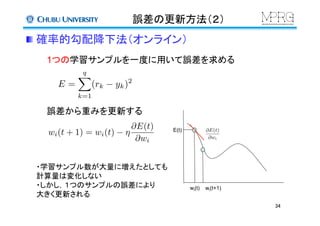 誤差の更新方法（２）	
 確率的勾配降下法（オンライン）	
1つの学習サンプルを一度に用いて誤差を求める	
誤差から重みを更新する	
wi(t)	
 wi(t+1)	
E(t)	
 @E(t)
@wi
E =
qX
k=1
(rk yk)2
・学習サンプル数が大量に増えたとしても
計算量は変化しない
・しかし，１つのサンプルの誤差により
大きく更新される	
wi(t + 1) = wi(t) ⌘
@E(t)
@wi
34	
 