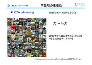 前処理の重要性	
  ZCA whitening	
隣接ピクセルの冗長性をなくすような
Wを主成分分析により学習
X ' = WX
http://www.cs.toronto.edu/~kriz/learning-features-2009-TR.pdf	
隣接ピクセルの冗長性をなくす	
42	
 