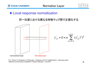 Normalize Layer	
 Local response normalization	
Convolutional layer	
 Normalize layer	
同一位置における異なる特徴マップ間で正規化する	
yi
j,k = (1+α (yl
j,k )2
)β
l=i−N/2
i+N/2
∑
46	
G. E. Hinton, N. Srivastava, A. Krizhevsky, I. Sutskever and R. R. Salakhutdinov ,“Improving neural
networks by preventing co-adaptation of feature detectors ”, arxiv2012	
 