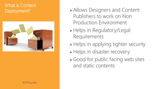 #SPFSeattle @pgbhoyar
What is Content
Deployment? Allows Designers and Content
Publishers to work on Non
Production Environment
Helps in Regulatory/Legal
Requirements
Helps in applying tighter security
Helps in disaster recovery
Good for public facing web sites
and static contents
 