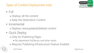 #SPFSeattle @pgbhoyar
Types of Content Deployment Jobs
• Full
 Deploys all the content
 Keep the Destination Content
• Incremental
 Deploys new/updated/deleted content
• Quick Deploy
 Only for Publishing Pages
 No dependent list/library and other assets
 Requires Publishing Infrastructure Feature Enabled
 