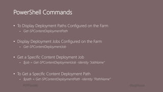 #SPFSeattle @pgbhoyar
PowerShell Commands
• To Display Deployment Paths Configured on the Farm
• Get-SPContentDeploymentPath
• Display Deployment Jobs Configured on the Farm
• Get-SPContentDeploymentJob
• Get a Specific Content Deployment Job
• $job = Get-SPContentDeploymentJob -Identity “JobName“
• To Get a Specific Content Deployment Path
• $path = Get-SPContentDeploymentPath -Identity "PathName“
 