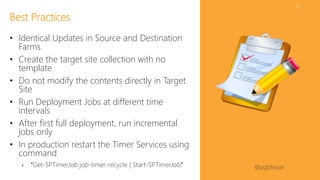 #SPFSeattle @pgbhoyar
52
• Identical Updates in Source and Destination
Farms
• Create the target site collection with no
template
• Do not modify the contents directly in Target
Site
• Run Deployment Jobs at different time
intervals
• After first full deployment, run incremental
jobs only
• In production restart the Timer Services using
command
• “Get-SPTimerJob job-timer-recycle | Start-SPTimerJob”
Best Practices
 