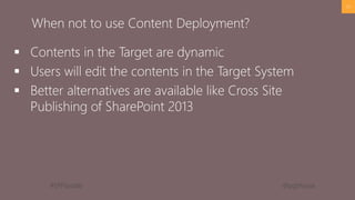 #SPFSeattle @pgbhoyar
 Contents in the Target are dynamic
 Users will edit the contents in the Target System
 Better alternatives are available like Cross Site
Publishing of SharePoint 2013
53
When not to use Content Deployment?
 