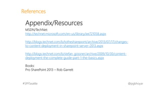 #SPFSeattle @pgbhoyar
References
Appendix/Resources
MSDN/TechNet:
http://technet.microsoft.com/en-us/library/ee721058.aspx
http://blogs.technet.com/b/tothesharepoint/archive/2013/07/17/changes-
to-content-deployment-in-sharepoint-server-2013.aspx
http://blogs.technet.com/b/stefan_gossner/archive/2009/10/30/content-
deployment-the-complete-guide-part-1-the-basics.aspx
Books:
Pro SharePoint 2013 – Rob Garrett
 