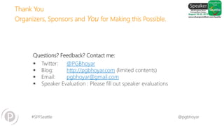 #SPFSeattle @pgbhoyar
Questions? Feedback? Contact me:
 Twitter: @PGBhoyar
 Blog: http://pgbhoyar.com (limited contents)
 Email: pgbhoyar@gmail.com
 Speaker Evaluation : Please fill out speaker evaluations
Thank You
Organizers, Sponsors and You for Making this Possible.
 