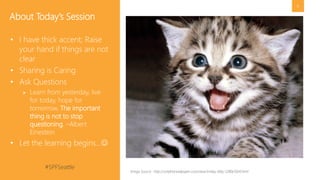 #SPFSeattle @pgbhoyar
6
• Sharing is Caring
• Ask Questions
 Learn from yesterday, live
for today, hope for
tomorrow. The important
thing is not to stop
questioning. –Albert
Einestein
• Let the learning begins…
About Today’s Session
Image Source : http://onlyfreewallpaper.com/view/smiley-kitty-1280x1024.html
 