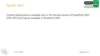 #SPFSeattle @pgbhoyar
Content Deployment is available only in On Premise version of SharePoint 2007,
2010, 2013 and may be available in SharePoint 2016
Spoiler Alert…
 