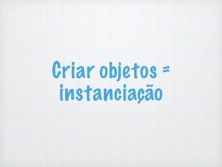 Criar objetos =
instanciação
 